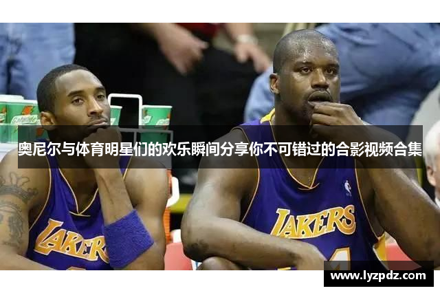 奥尼尔与体育明星们的欢乐瞬间分享你不可错过的合影视频合集