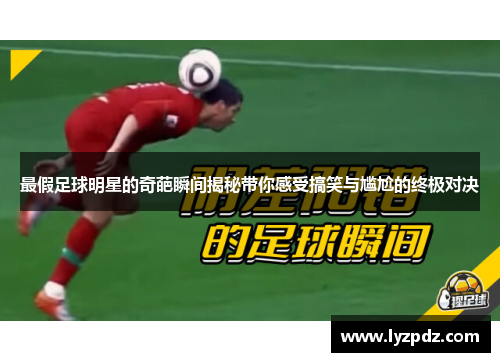 最假足球明星的奇葩瞬间揭秘带你感受搞笑与尴尬的终极对决