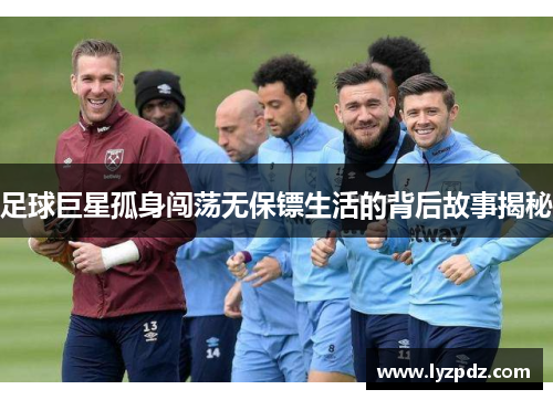 足球巨星孤身闯荡无保镖生活的背后故事揭秘