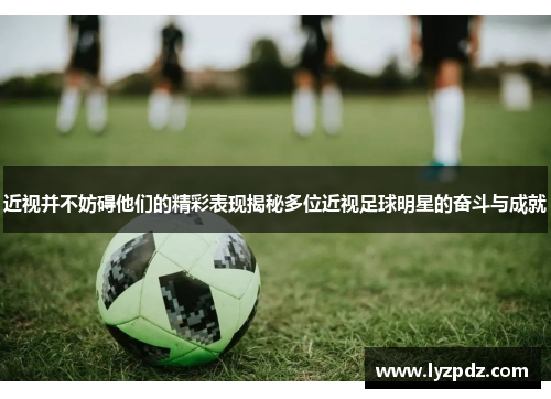 近视并不妨碍他们的精彩表现揭秘多位近视足球明星的奋斗与成就