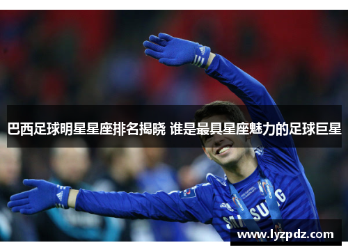巴西足球明星星座排名揭晓 谁是最具星座魅力的足球巨星