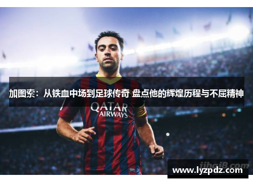 加图索：从铁血中场到足球传奇 盘点他的辉煌历程与不屈精神