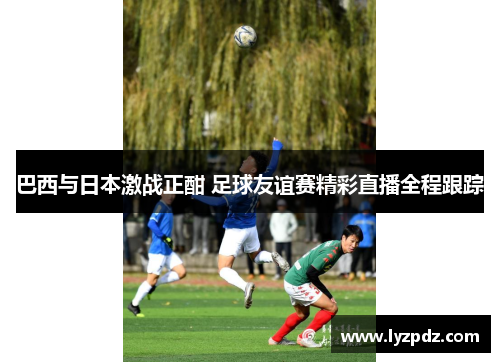 巴西与日本激战正酣 足球友谊赛精彩直播全程跟踪